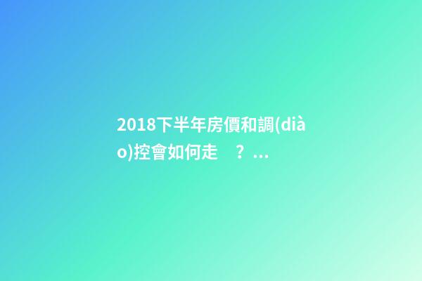 2018下半年房價和調(diào)控會如何走？這四點講明白！